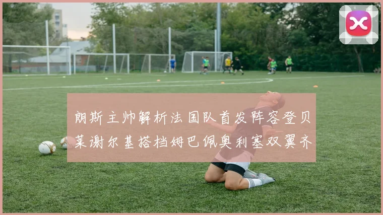 朗斯主帅解析法国队首发阵容登贝莱谢尔基搭档姆巴佩奥利塞双翼齐飞