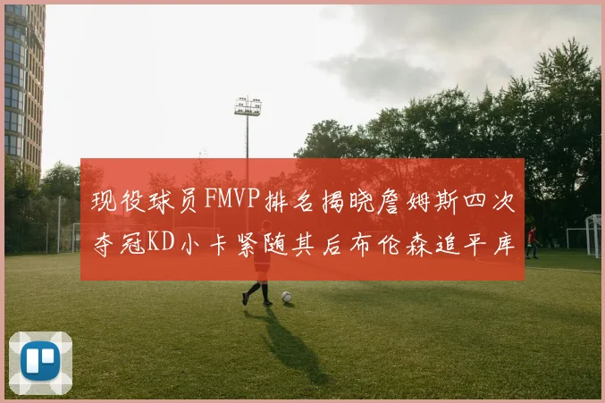 现役球员FMVP排名揭晓詹姆斯四次夺冠KD小卡紧随其后布伦森追平库里约基奇等