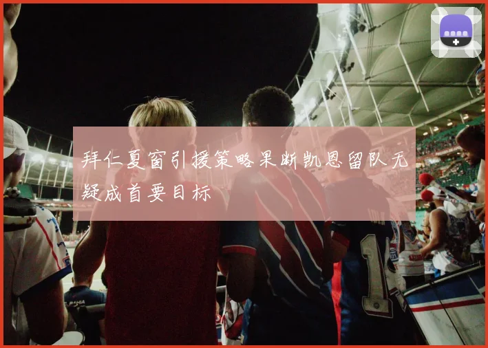 拜仁夏窗引援策略果断凯恩留队无疑成首要目标