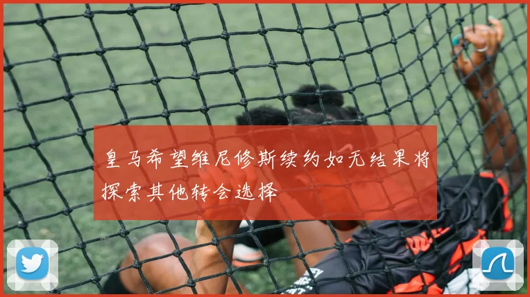 皇马希望维尼修斯续约如无结果将探索其他转会选择