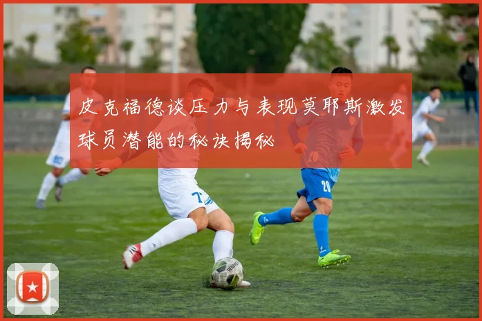 皮克福德谈压力与表现莫耶斯激发球员潜能的秘诀揭秘