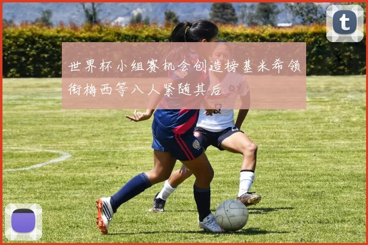 世界杯小组赛机会创造榜基米希领衔梅西等八人紧随其后