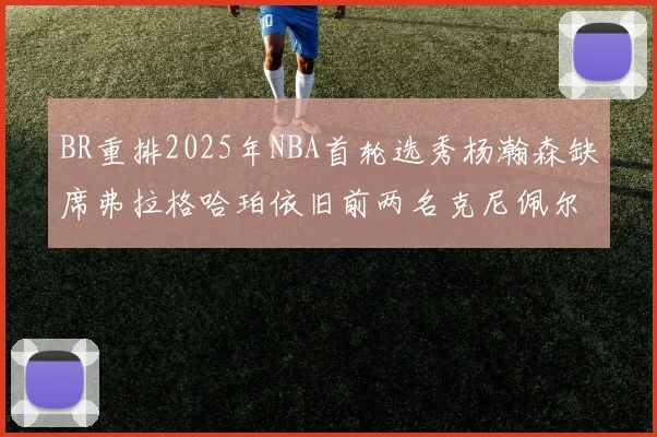 BR重排2025年NBA首轮选秀杨瀚森缺席弗拉格哈珀依旧前两名克尼佩尔锁定探花位