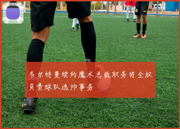 韦尔特曼续约魔术总裁职务将全权负责球队选帅事务