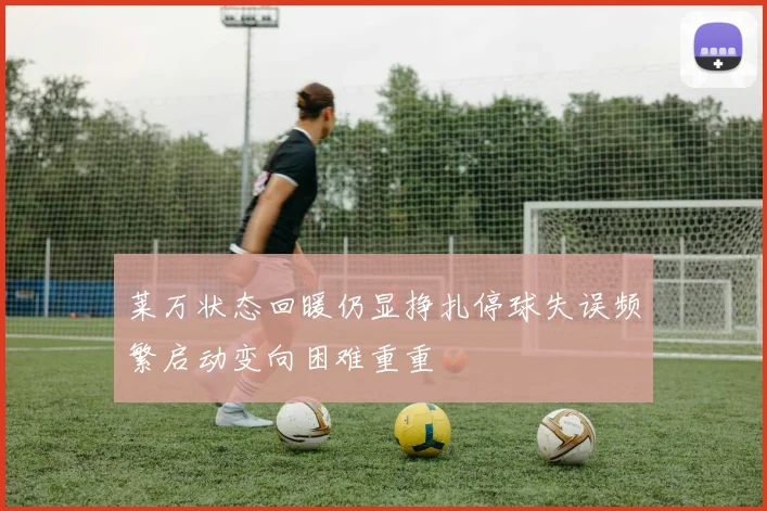 莱万状态回暖仍显挣扎停球失误频繁启动变向困难重重
