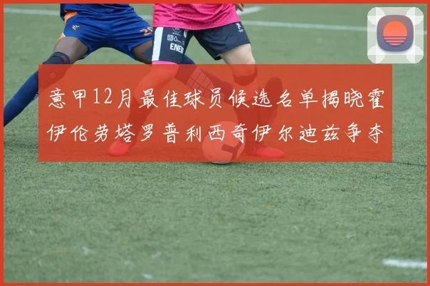 意甲12月最佳球员候选名单揭晓霍伊伦劳塔罗普利西奇伊尔迪兹争夺荣誉