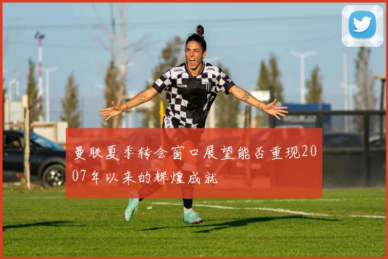 曼联夏季转会窗口展望能否重现2007年以来的辉煌成就