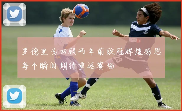 罗德里戈回顾两年前欧冠辉煌感恩每个瞬间期待重返赛场
