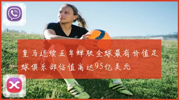 皇马连续五年蝉联全球最有价值足球俱乐部估值高达95亿美元