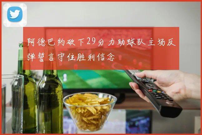 阿德巴约砍下29分力助球队主场反弹誓言守住胜利信念