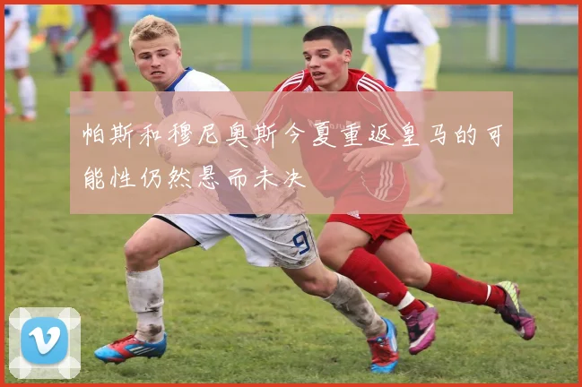 帕斯和穆尼奥斯今夏重返皇马的可能性仍然悬而未决