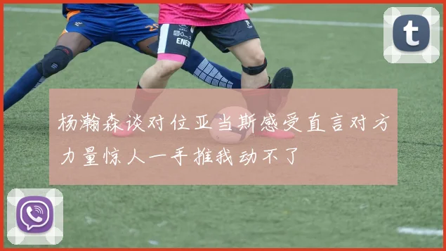 杨瀚森谈对位亚当斯感受直言对方力量惊人一手推我动不了