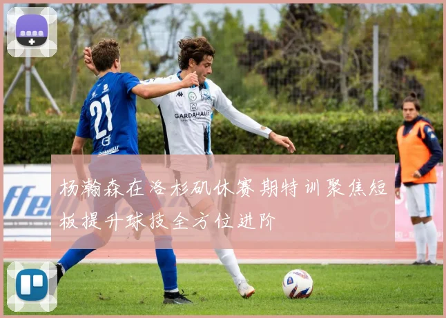 杨瀚森在洛杉矶休赛期特训聚焦短板提升球技全方位进阶