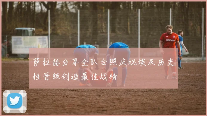 萨拉赫分享全队合照庆祝埃及历史性晋级创造最佳战绩