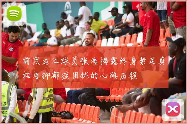 前黑龙江球员张浩揭露终身禁足真相与抑郁症困扰的心路历程