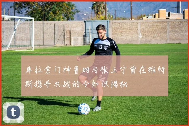 库拉索门神鲁姆与张玉宁曾在维特斯携手共战的冷知识揭秘