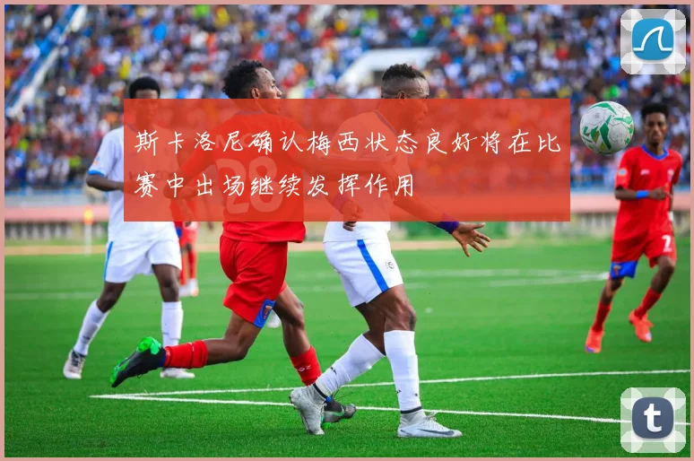 斯卡洛尼确认梅西状态良好将在比赛中出场继续发挥作用