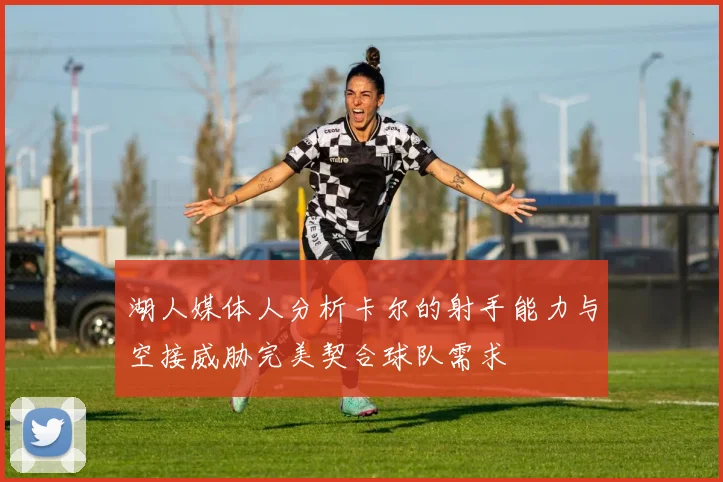 湖人媒体人分析卡尔的射手能力与空接威胁完美契合球队需求