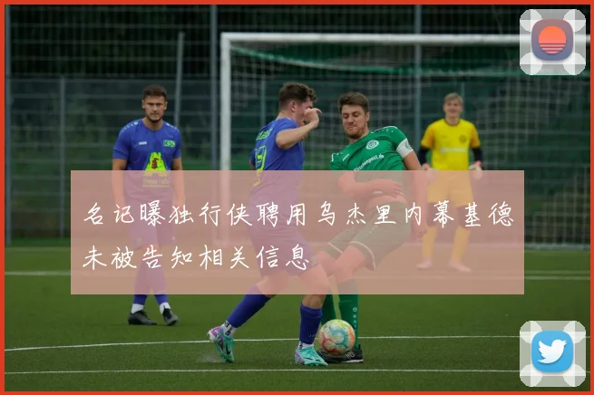 名记曝独行侠聘用乌杰里内幕基德未被告知相关信息