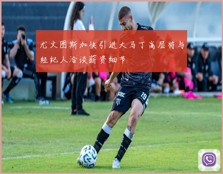 尤文图斯加快引进大马丁高层将与经纪人洽谈薪资细节